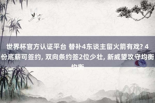 世界杯官方认证平台 替补4东谈主留火箭有戏? 4份底薪可签约， 双向条约签2位少壮， 新威望攻守均衡