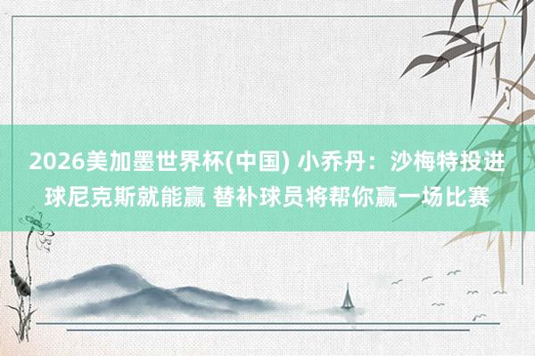 2026美加墨世界杯(中国) 小乔丹：沙梅特投进球尼克斯就能赢 替补球员将帮你赢一场比赛