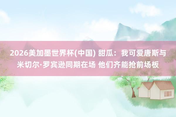 2026美加墨世界杯(中国) 甜瓜：我可爱唐斯与米切尔·罗宾逊同期在场 他们齐能抢前场板