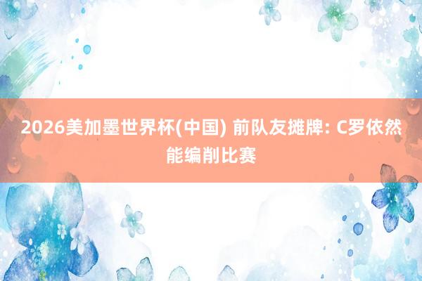 2026美加墨世界杯(中国) 前队友摊牌: C罗依然能编削比赛