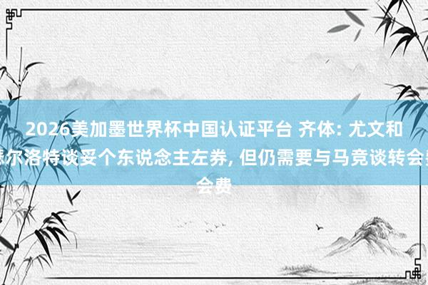 2026美加墨世界杯中国认证平台 齐体: 尤文和瑟尔洛特谈妥个东说念主左券， 但仍需要与马竞谈转会费