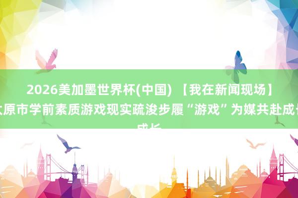2026美加墨世界杯(中国) 【我在新闻现场】太原市学前素质游戏现实疏浚步履“游戏”为媒共赴成长