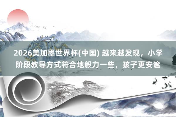 2026美加墨世界杯(中国) 越来越发现，小学阶段教导方式符合地毅力一些，孩子更安谧