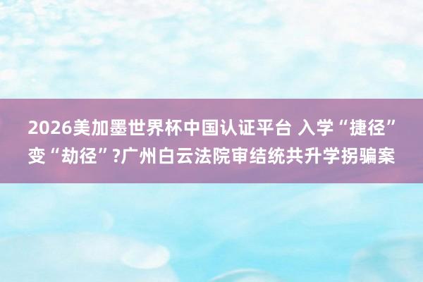 2026美加墨世界杯中国认证平台 入学“捷径”变“劫径”?广州白云法院审结统共升学拐骗案