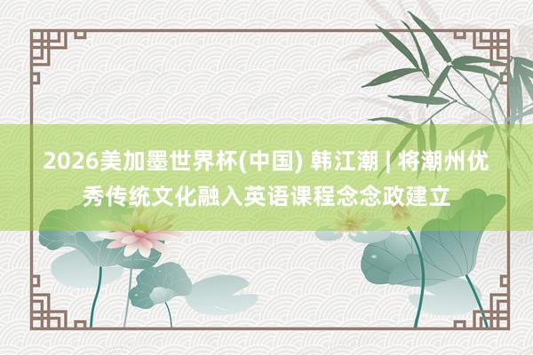 2026美加墨世界杯(中国) 韩江潮 | 将潮州优秀传统文化融入英语课程念念政建立