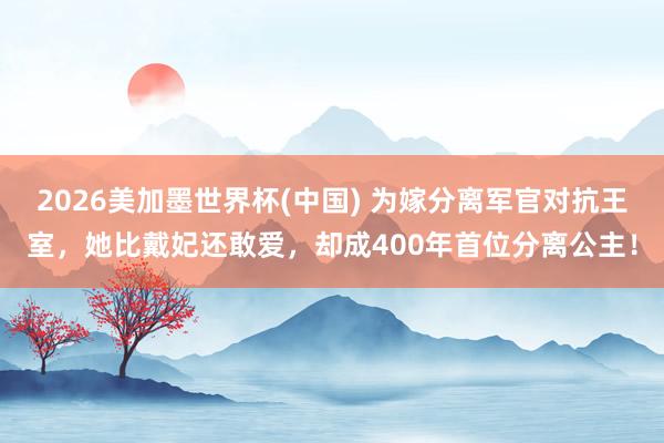 2026美加墨世界杯(中国) 为嫁分离军官对抗王室，她比戴妃还敢爱，却成400年首位分离公主！