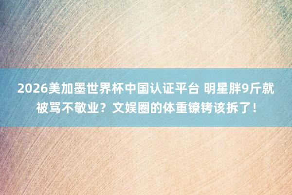 2026美加墨世界杯中国认证平台 明星胖9斤就被骂不敬业？文娱圈的体重镣铐该拆了！