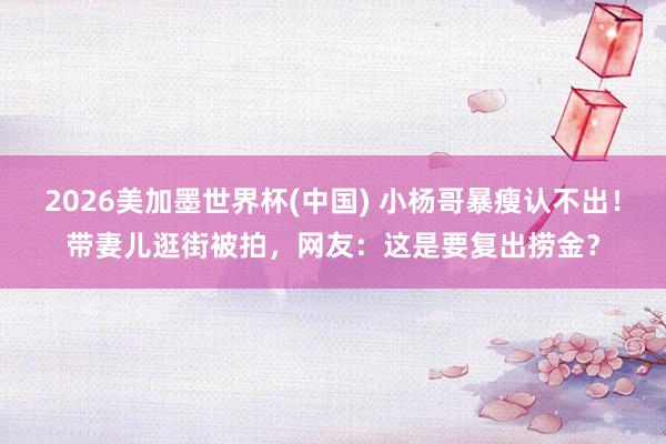 2026美加墨世界杯(中国) 小杨哥暴瘦认不出！带妻儿逛街被拍，网友：这是要复出捞金？