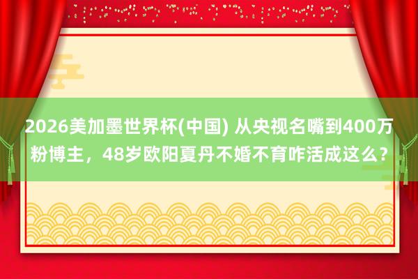2026美加墨世界杯(中国) 从央视名嘴到400万粉博主，48岁欧阳夏丹不婚不育咋活成这么？