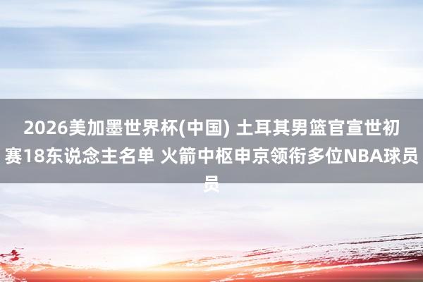 2026美加墨世界杯(中国) 土耳其男篮官宣世初赛18东说念主名单 火箭中枢申京领衔多位NBA球员