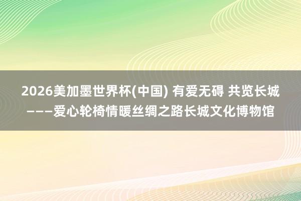 2026美加墨世界杯(中国) 有爱无碍 共览长城———爱心轮椅情暖丝绸之路长城文化博物馆