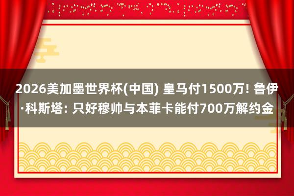 2026美加墨世界杯(中国) 皇马付1500万! 鲁伊·科斯塔: 只好穆帅与本菲卡能付700万解约金