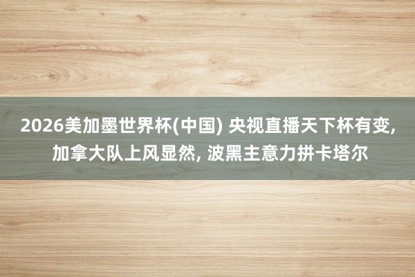 2026美加墨世界杯(中国) 央视直播天下杯有变， 加拿大队上风显然， 波黑主意力拼卡塔尔