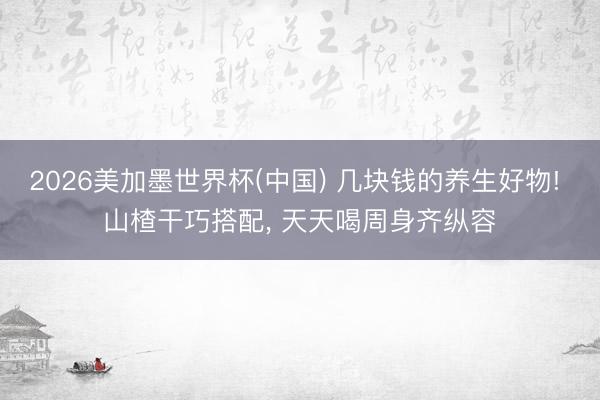 2026美加墨世界杯(中国) 几块钱的养生好物! 山楂干巧搭配， 天天喝周身齐纵容