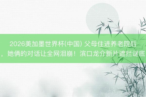 2026美加墨世界杯(中国) 父母住进养老院后,她俩的对话让全网泪崩!滨口龙介新片遮拦谜底