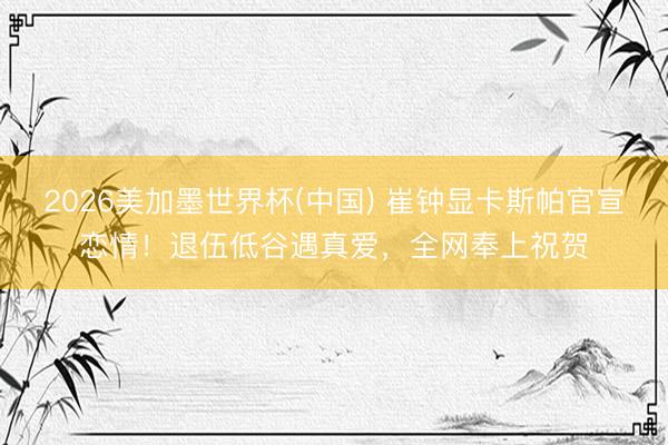 2026美加墨世界杯(中国) 崔钟显卡斯帕官宣恋情！退伍低谷遇真爱，全网奉上祝贺