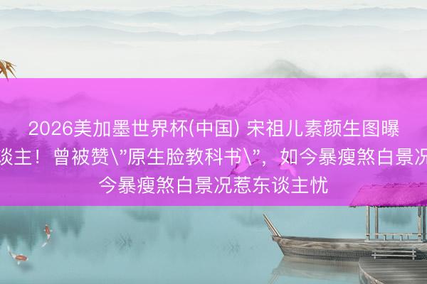 2026美加墨世界杯(中国) 宋祖儿素颜生图曝光判若两东谈主!曾被赞