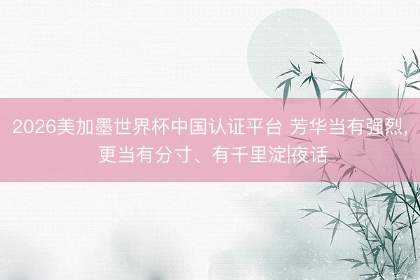 2026美加墨世界杯中国认证平台 芳华当有强烈， 更当有分寸、有千里淀|夜话