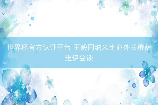 世界杯官方认证平台 王毅同纳米比亚外长穆萨维伊会谈