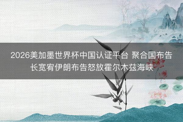 2026美加墨世界杯中国认证平台 聚合国布告长宽宥伊朗布告怒放霍尔木兹海峡