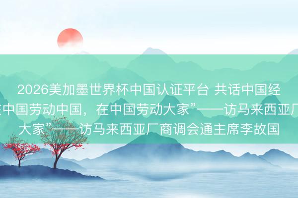 2026美加墨世界杯中国认证平台 共话中国经济新机遇｜专访：“在中国劳动中国，在中国劳动大家”——访马来西亚厂商调会通主席李故国