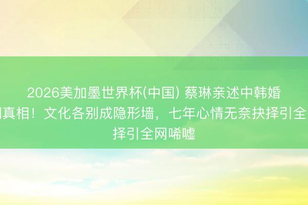 2026美加墨世界杯(中国) 蔡琳亲述中韩婚配闹翻真相!文化各别成隐形墙,七年心情无奈抉择引全网唏嘘