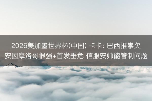 2026美加墨世界杯(中国) 卡卡: 巴西推崇欠安因摩洛哥很强+首发垂危 信服安帅能管制问题