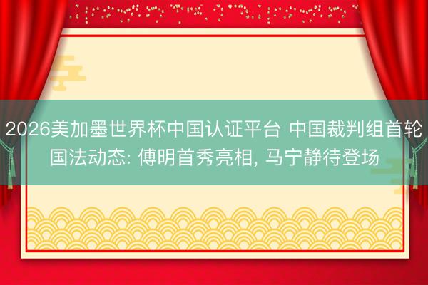 2026美加墨世界杯中国认证平台 中国裁判组首轮国法动态: 傅明首秀亮相， 马宁静待登场