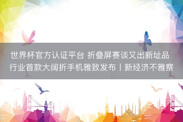 世界杯官方认证平台 折叠屏赛谈又出新址品 行业首款大阔折手机雅致发布丨新经济不雅察