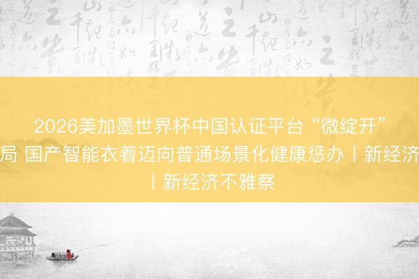 2026美加墨世界杯中国认证平台 “微绽开”意见破局 国产智能衣着迈向普通场景化健康惩办丨新经济不雅察