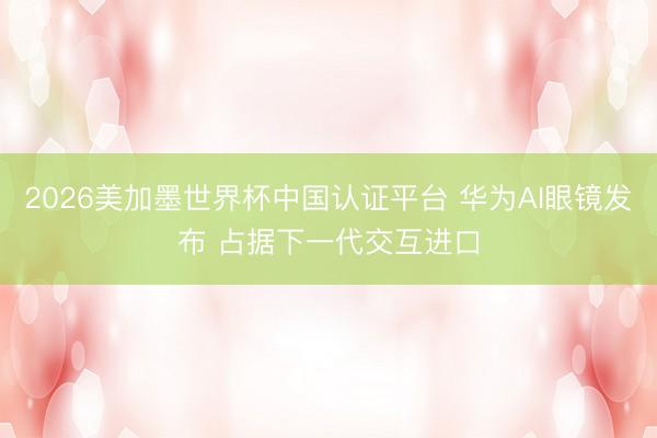 2026美加墨世界杯中国认证平台 华为AI眼镜发布 占据下一代交互进口