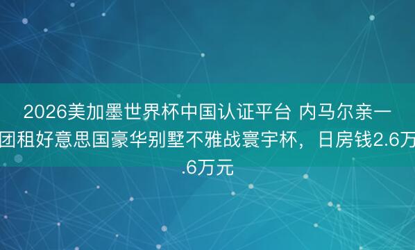 2026美加墨世界杯中国认证平台 内马尔亲一又团租好意思国豪华别墅不雅战寰宇杯,日房钱2.6万元