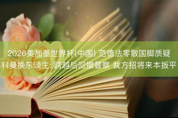 2026美加墨世界杯(中国) 范德法零散国脚质疑科曼换东谈主: 跨越后回撤督察 我方招将来本扳平