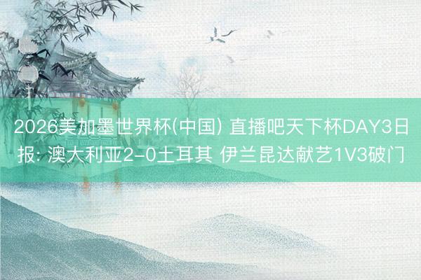 2026美加墨世界杯(中国) 直播吧天下杯DAY3日报: 澳大利亚2-0土耳其 伊兰昆达献艺1V3破门