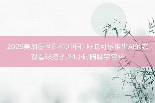 2026美加墨世界杯(中国) 好吃可乐推出AI范志毅看球搭子,24小时陪聊宇宙杯