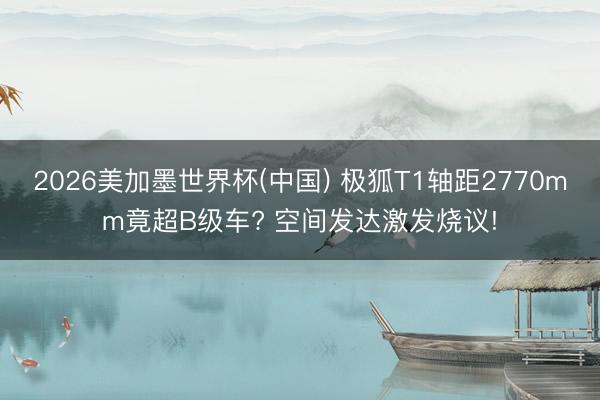 2026美加墨世界杯(中国) 极狐T1轴距2770mm竟超B级车? 空间发达激发烧议!