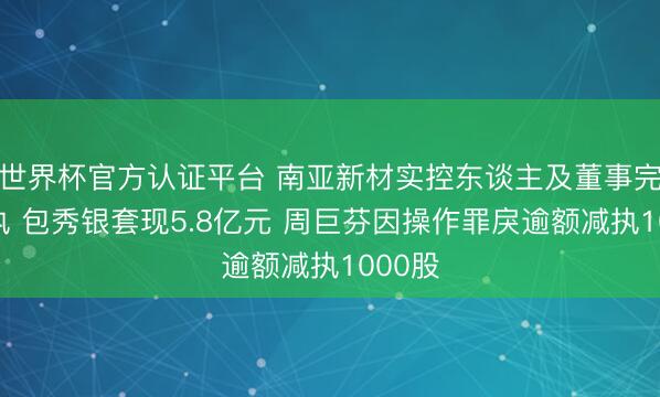 世界杯官方认证平台 南亚新材实控东谈主及董事完成减执 包秀银套现5.8亿元 周巨芬因操作罪戾逾额减执1000股