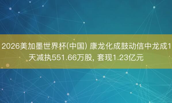 2026美加墨世界杯(中国) 康龙化成鼓动信中龙成1天减执551.66万股， 套现1.23亿元