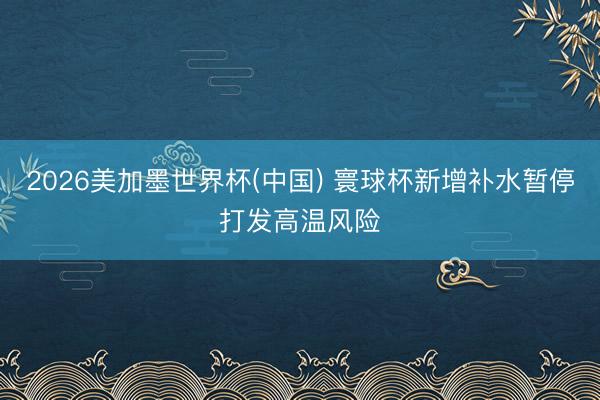 2026美加墨世界杯(中国) 寰球杯新增补水暂停打发高温风险