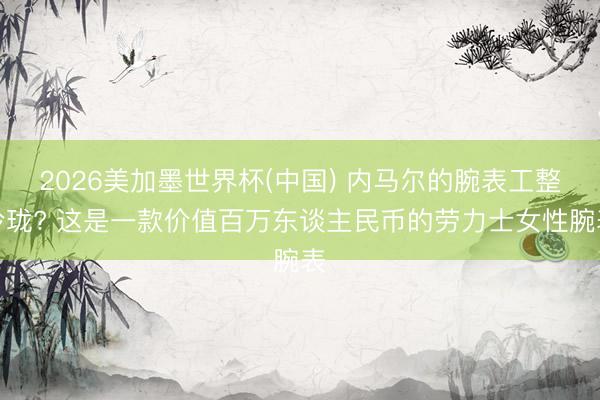 2026美加墨世界杯(中国) 内马尔的腕表工整玲珑? 这是一款价值百万东谈主民币的劳力士女性腕表