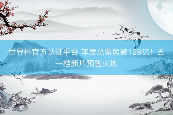 世界杯官方认证平台 年度总票房破129亿！五一档新片预售火热