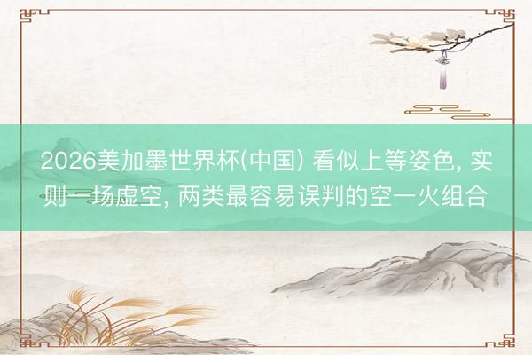 2026美加墨世界杯(中国) 看似上等姿色， 实则一场虚空， 两类最容易误判的空一火组合