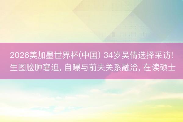 2026美加墨世界杯(中国) 34岁吴倩选择采访! 生图脸肿窘迫， 自曝与前夫关系融洽， 在读硕士