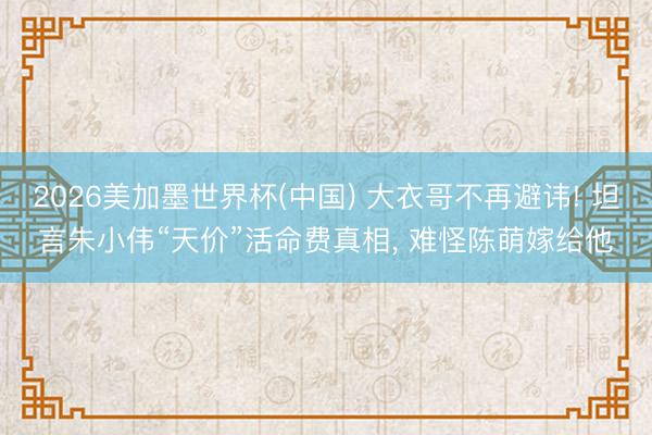 2026美加墨世界杯(中国) 大衣哥不再避讳! 坦言朱小伟“天价”活命费真相， 难怪陈萌嫁给他