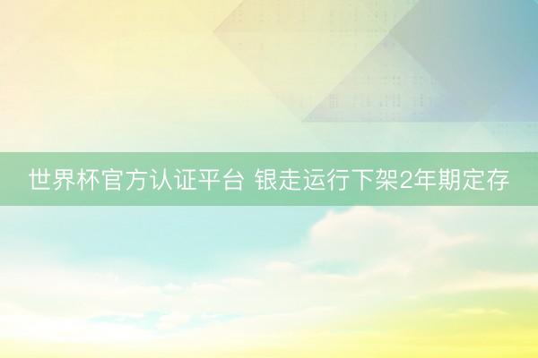 世界杯官方认证平台 银走运行下架2年期定存