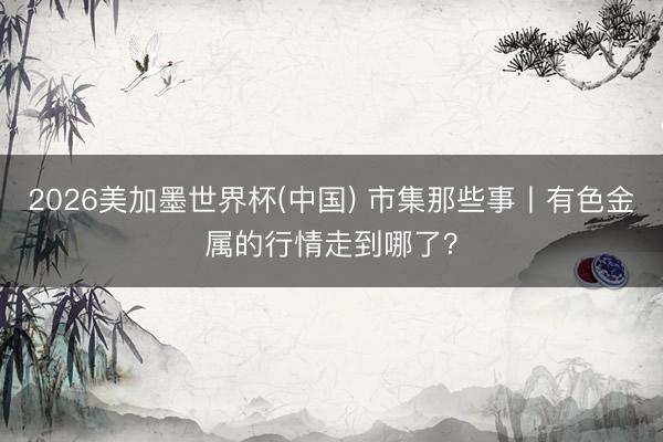 2026美加墨世界杯(中国) 市集那些事丨有色金属的行情走到哪了？