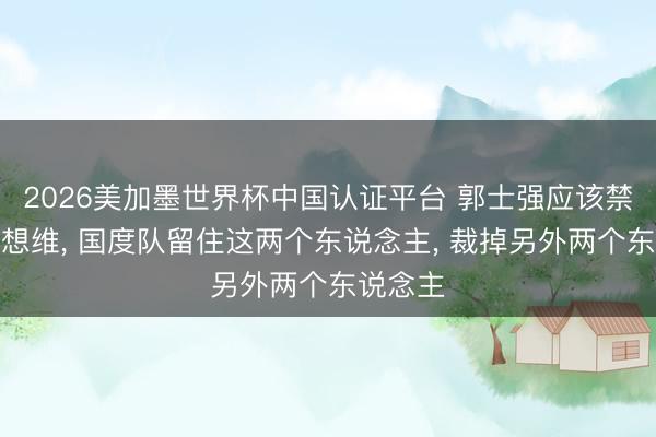 2026美加墨世界杯中国认证平台 郭士强应该禁绝固有想维， 国度队留住这两个东说念主， 裁掉另外两个东说念主