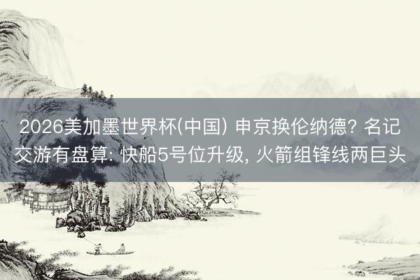 2026美加墨世界杯(中国) 申京换伦纳德? 名记交游有盘算: 快船5号位升级， 火箭组锋线两巨头