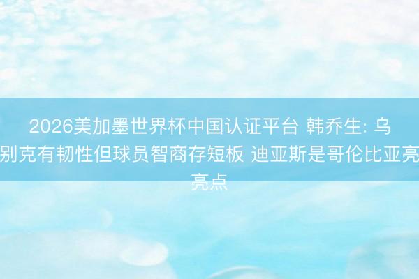 2026美加墨世界杯中国认证平台 韩乔生: 乌兹别克有韧性但球员智商存短板 迪亚斯是哥伦比亚亮点