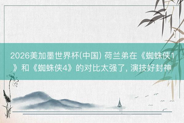 2026美加墨世界杯(中国) 荷兰弟在《蜘蛛侠1》和《蜘蛛侠4》的对比太强了, 演技好封神